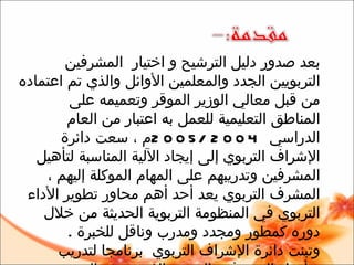 بعد صدور دليل الترشيح و اختيار  المشرفين التربويين الجدد والمعلمين الأوائل والذي تم اعتماده من قبل معالي الوزير الموقر وتعميمه على المناطق التعليمية للعمل به اعتبار من العام الدراسي  2004 /2005 م ، سعت دائرة الإشراف التربوي إلى إيجاد الآلية المناسبة لتأهيل المشرفين وتدريبهم على المهام الموكلة إليهم ،  المشرف ال تربوي يعد  أحد أهم محاور تطوير الأداء التربوي في المنظومة التربوية  الحديثة  من خلال دوره كمطور ومجدد ومدرب وناقل للخبرة   . وتبنت دائرة الإشراف التربوي  برنامجا لتدريب وتأهيل ال مشرفين الجدد  ،  الذي يعتمد المنحنى التكاملي فيتضمن الدور ات  التدريبية وإعداد وإلقاء الأوراق العلمية والتربوية والحوار مع التربويين المختصين وممارسة الأساليب الإشرافية المتنوعة .  