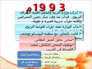 بدأت الوزارة تعقد دورات للتوجية التربوي الشامل لمدة عام كامل .   قامت بالتعاون مع منظمة اليونسكو ووضعت مخطط يتمثل في : منحنى تحليل العمل النظامي   توظيف المنحني التكاملي متعدد الأوساط في التدريب  . أدركت وزارة التربية والتعليم أهمية الإشراف التربوي  ,  فبدأت منذ وقت مبكر بتعيين المشرفيين وإقامة دورات تدريبية قصيرة و طويلة  .  1993 م 