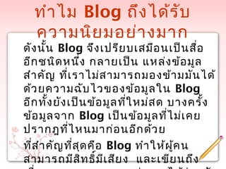 ทำำไม Blog ถึงได้รับ
ควำมนิยมอย่ำงมำก
ดังนั้น Blog จึงเปรียบเสมือนเป็นสื่อ
อีกชนิดหนึ่ง กลำยเป็น แหล่งข้อมูล
สำำคัญ ที่เรำไม่สำมำรถมองข้ำมมันได้
ด้วยควำมฉับไวของข้อมูลใน Blog
อีกทั้งยังเป็นข้อมูลที่ใหม่สด บำงครั้ง
ข้อมูลจำก Blog เป็นข้อมูลที่ไม่เคย
ปรำกฎที่ไหนมำก่อนอีกด้วย
ที่สำำคัญที่สุดคือ Blog ทำำให้ผู้คน
สำมำรถมีสิทธิ์มีเสียง และเขียนถึง
 