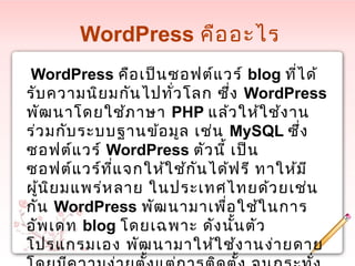 WordPress คืออะไร
WordPress คือเป็นซอฟต์แวร์ blog ที่ได้
รับความนิยมกันไปทั่วโลก ซึ่ง WordPress
พัฒนาโดยใช้ภาษา PHP แล้วให้ใช้งาน
ร่วมกับระบบฐานข้อมูล เช่น MySQL ซึ่ง
ซอฟต์แวร์ WordPress ตัวนี้ เป็น
ซอฟต์แวร์ที่แจกให้ใช้กันได้ฟรี ทาให้มี
ผู้นิยมแพร่หลาย ในประเทศไทยด้วยเช่น
กัน WordPress พัฒนามาเพื่อใช้ในการ
อัพเดท blog โดยเฉพาะ ดังนั้นตัว
โปรแกรมเอง พัฒนามาให้ใช้งานง่ายดาย
 