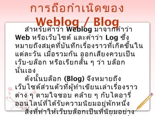 การถือกำาเนิดของ
Weblog / Blogสำาหรับคำาว่า Weblog มาจากคำาว่า
Web หรือเว็บไซต์ และคำาว่า Log ซึ่ง
หมายถึงสมุดที่บันทึกเรื่องราวที่เกิดขึ้นใน
แต่ละวัน เมื่อรวมกัน ออกเสียงควบเป็น
เว็บ-บล็อก หรือเรียกสั้น ๆ ว่า บล็อก
นั่นเอง
ดังนั้นบล็อก (Blog) จึงหมายถึง
เว็บไซต์ส่วนตัวที่ผู้ทำาเขียนเล่าเรื่องราว
ต่าง ๆ ตามใจชอบ คล้าย ๆ กับไดอารี่
ออนไลน์ที่ได้รับความนิยมอยู่พักหนึ่ง
สิ่งที่ทำาให้เว็บบล็อกเป็นที่นิยมอย่าง
 