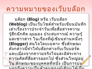 ความหมายของเว็บบล็อก
บล็อก (Blog) หรือ เว็บบล็อก
(Weblog) เป็นเว็บไซต์สำาหรับเขียนบันทึก
เล่าเรื่องราวประจำาวันเพื่อสื่อสารความ
รู้สึกนึกคิด มุมมอง ประสบการณ์ ความรู้
และข่าวสาร ในเรื่องที่ผู้เขียนท่านหนึ่งๆ
(Blogger) สนใจโดยเฉพาะ ซึ่งลักษณะ
ดังกล่าวนี้ทำาให้บล็อกต่างกับเว็บบอร์ด
และเนื่องจากความจริงใจและอิสระทาง
ความคิดที่สื่อสารออกไป ซึ่งส่วนใหญ่อยู่
ใน ลักษณะของบุคคลที่หนึ่ง เป็นการบ่ง
 