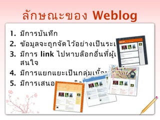 ลักษณะของ Weblog
1. มีการบันทึก
2. ข้อมูลจะถูกจัดไว้อย่างเป็นระเบียบ
3. มีการ link ไปหาบล็อกอื่นที่ผู้เขียน
สนใจ
4. มีการแยกแยะเป็นกลุ่มเนื้อหา
5. มีการเสนอความคิดเห็นเพิ่มเติม
 