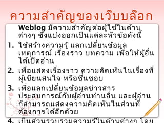 ความสำาคัญของเว็บบล็อก
Weblog มีความสำาคัญต่อผู้ใช้ในด้าน
ต่างๆ ซึ่งแบ่งออกเป็นแต่ละหัวข้อดังนี้
1. ใช้สร้างความรู้ แลกเปลี่ยนข้อมูล
เหตุการณ์ เรื่องราว บทความ เพื่อให้ผู้อื่น
ได้เปิดอ่าน
2. เพื่อแสดงเรื่องราว ความคิดเห็นในเรื่องที่
ผู้เขียนสนใจ หรือชื่นชอบ
3. เพื่อแลกเปลี่ยนข้อมูลข่าวสาร
ประสบการณ์กับผู้อ่านท่านอื่น และผู้อ่าน
ก็สามารถแสดงความคิดเห็นในส่วนที่
ต้องการได้อีกด้วย
 