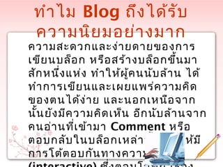 ทำำไม Blog ถึงได้รับ
ควำมนิยมอย่ำงมำก
ควำมสะดวกและง่ำยดำยของกำร
เขียนบล็อก หรือสร้ำงบล็อกขึ้นมำ
สักหนึ่งแห่ง ทำำให้ผู้คนนับล้ำน ได้
ทำำกำรเขียนและเผยแพร่ควำมคิด
ของตนได้ง่ำย และนอกเหนือจำก
นั้นยังมีควำมคิดเห็น อีกนับล้ำนจำก
คนอ่ำนที่เข้ำมำ Comment หรือ
ตอบกลับในบล็อกเหล่ำนั้น ทำำให้มี
กำรโต้ตอบกันทำงควำมคิด
 