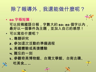 除了報導外，我還能做什麼呢？ 60 字極短篇： 可以投稿國語日報，字數大約 60-80 個字以內，最好以一個事件為主題，並加入自己的感想！ 可以寫些什麼呢？ 1. 專題研究 2. 參加這次活動的準備過程 3. 高鐵體驗或高捷體驗 4. 難忘的一刻 5. 參觀奇美博物館、台灣文學館、台南古蹟、  吃美食…… 
