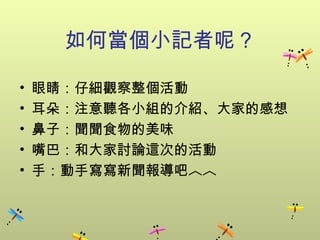 如何當個小記者呢？ 眼睛：仔細觀察整個活動 耳朵：注意聽各小組的介紹 、 大家的感想 鼻子：聞聞食物的美味 嘴巴：和大家討論這次的活動 手：動手寫寫新聞報導吧︿︿ 