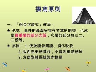 撰寫原則 一、「倒金字塔式」佈局： ★ 形式：事件的高潮安排在文章的開頭，也就是 最重要的部分先說 ，次要的部分放在二、三段等 。 ★ 原因： 1. 便於讀者閱讀、消化吸收 2. 版面需要刪減時，不會將重點刪掉 3. 方便媒體編輯製作標題 