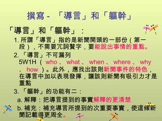 撰寫 -  「導言」和「軀幹」 「導言」和「軀幹」： 1. 所謂「導言」指的是新聞開頭的一部份（第一段），不需要冗詞贅字，要 能說出事情的重點 。 2. 「導言」不可漏列 5W1H （ who 、 what 、 when 、 where 、 why 、 how ）。此外 ， 應找出 該則 新聞事件的特色 ，在導言中加以表現發揮，讓該則新聞有吸引力才是重點 3. 「軀幹」的功能有二： a. 解釋：把導言提到的事實 解釋的更清楚 b. 補充：補充導言所提到的次重要事實，使這條新聞記載得更周全 。 