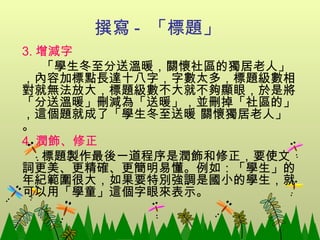撰寫 -  「標題」 3. 增減字 「 學生冬至分送溫暖，關懷社區的獨居老人 」，內容加標點長達十八字，字數太多，標題級數相對就無法放大，標題級數不大就不夠顯眼，於是將「分送溫暖」刪減為「送暖」，並刪掉「社區的」，這個題就成了「學生冬至送暖 關懷獨居老人」。 4. 潤飾、修正 標題製作最後一道程序是潤飾和修正，要使文詞更美、更精確、更簡明易懂。例如：「學生」的年紀範圍很大，如果要特別強調是國小的學生，就可以用「學童」這個字眼來表示。 