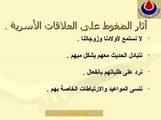 آثار   الضغوط على العلاقات الأسرية  . لا نستمع لأولادنا وزوجاتنا  . نتبادل الحديث معهم بشكل مبهم  . نرد على طلباتهم بانفعال  . ننسى المواعيد والارتباطات الخاصة   بهم  .  www.hayaa.org 