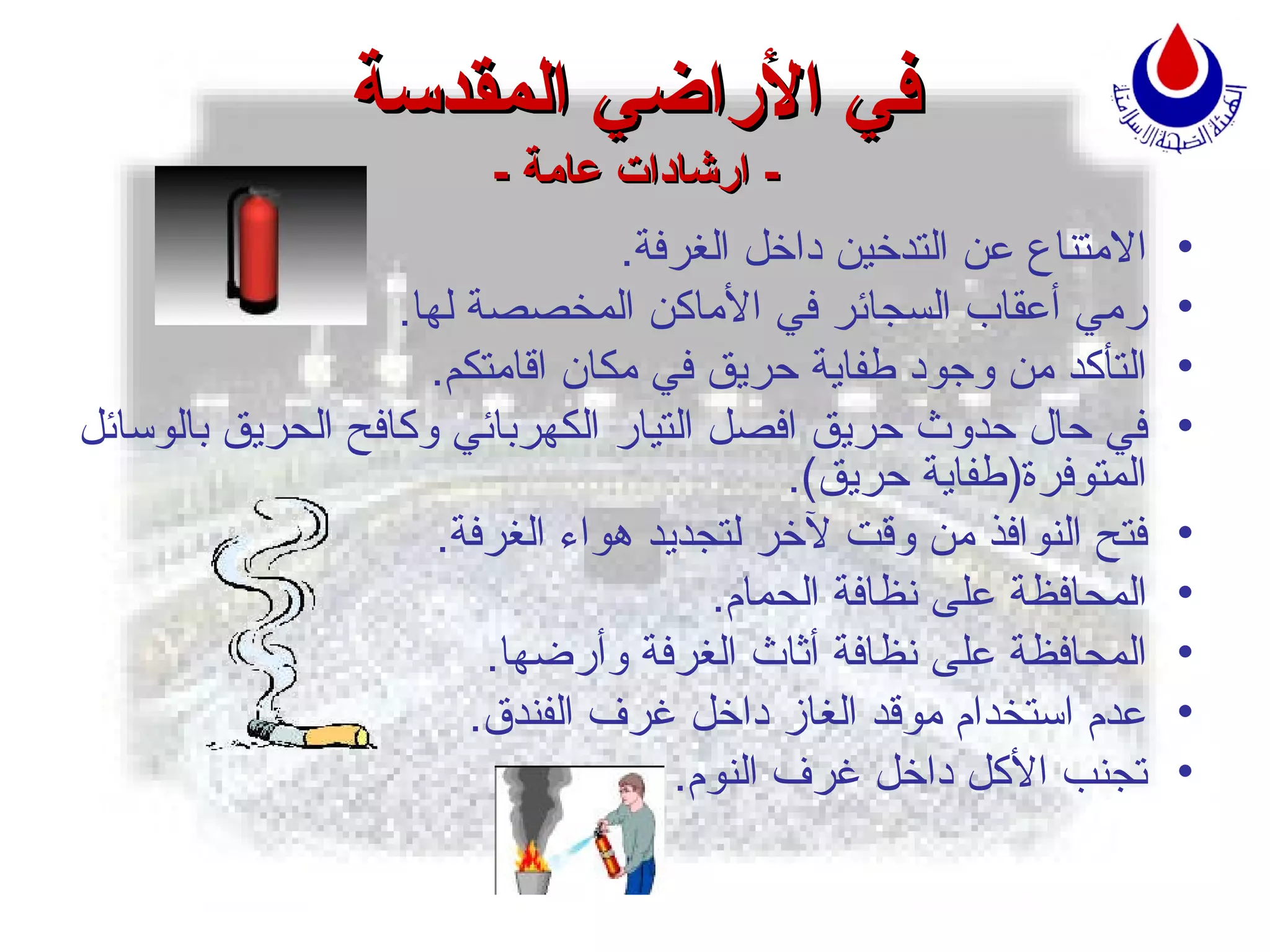 في الأراضي المقدسة -  ارشادات عامة  - الامتناع عن التدخين داخل الغرفة . رمي أعقاب السجائر في الأماكن المخصصة لها . ا لت أ كد من وجود طفاية حريق في مكان اقامتكم . في حال حدوث حريق افصل التيار الكهربائي وكافح الحريق بالوسائل ال م توفرة ( طفاية حريق ). فتح النوافذ من وقت لآخر لتجديد هواء الغرفة . المحافظة على نظافة الحمام . المحافظة على نظافة أثاث الغرفة وأرضها . عدم استخدام موقد الغاز داخل غرف الفندق . تجنب  ا لأكل داخل غرف النوم . 