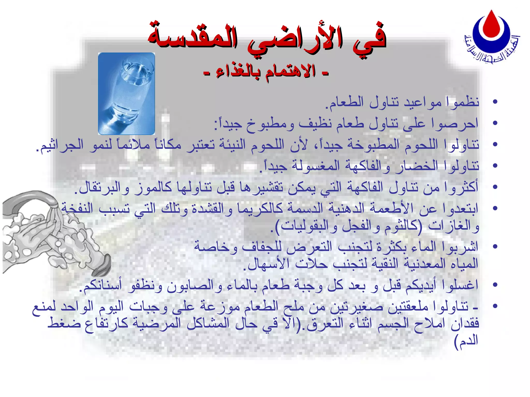 في الأراضي المقدسة -  الاهتمام بالغذاء  - نظموا مواعيد تناول الطعام . احرصوا على تناول طعام نظيف ومطبوخ جيداً : تناولوا اللحوم المطبوخة جيداً، لأن اللحوم النيئة تعتبر مكاناً ملائماً لنمو الجراثيم . تناولوا الخضار والفاكهة المغسولة جيداً . أكثروا من تناول الفاكهة التي يمكن تقشيرها قبل تناولها كالموز والبرتقال . ابتعدوا عن الأطعمة الدهنية الدسمة كالكريما والقشدة وتلك التي تسبب النفخة والغازات  ( كالثوم والفجل والبقوليات ). اشربوا الماء بكثرة لتجنب التعرض للجفاف وخاصة   المياه المعدنية النقية لتجنب حلات الأسهال . اغسلوا أيديكم قبل و بعد كل وجبة طعام بالماء والصابون ونظفو أسنانكم . -  تناولوا ملعقتين صغيرتين من ملح الطعام موزعة على وجبات اليوم الواحد لمنع فقدان املاح الجسم اثناء التعرق .( الا قي حال المشاكل المرضية كارتفاع ضغط الدم ) 