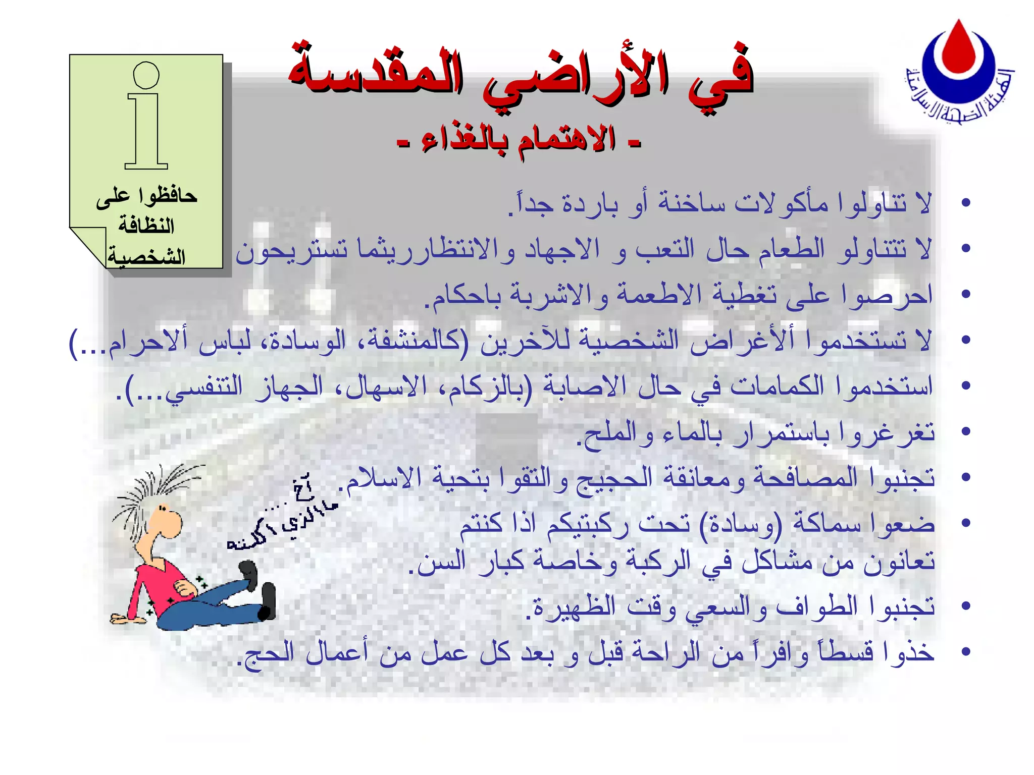 في الأراضي المقدسة -  الاهتمام بالغذاء  - لا تناولوا مأكولات ساخنة أو باردة جداً . لا تتناولو الطعام حال التعب و الاجهاد والانتظارريثما تستريحون . احرصوا على تغطية الاطعمة والاشربة باحكام . لا تستخدموا ألأغراض الشخصية للآخرين  ( كالمنشفة، الوسادة، لباس ألاحرام ...) استخدموا الكمامات في حال الاصابة  ( بالزكام، الاسهال، الجهاز التنفسي ...). تغرغروا باستمرار بالماء والملح . تجنبوا المصافحة ومعانقة الحجيج والتقوا بتحية الاسلام . ضعوا سماكة  ( وسادة )  تحت ركبتيكم اذا كنتم   تعانون من مشاكل في الركبة وخاصة كبار السن . تجنبوا الطواف والسعي وقت الظهيرة . خذوا قسطاً وافراًً من الراحة قبل و بعد كل عمل من أعمال الحج .   حافظوا على النظافة الشخصية 