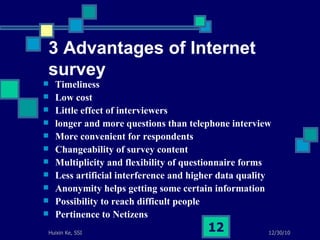 3 Advantages of Internet survey Timeliness Low cost  Little effect of interviewers  longer and more questions than telephone interview More convenient for respondents  Changeability of survey content Multiplicity and flexibility of questionnaire forms  Less artificial interference and higher data quality Anonymity helps getting some certain information Possibility to reach difficult people  Pertinence to Netizens  