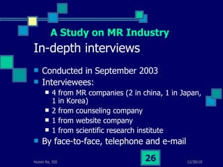 In-depth interviews Conducted in September 2003 Interviewees: 4 from MR companies (2 in china, 1 in Japan, 1 in Korea) 2 from counseling company 1 from website company 1 from scientific research institute By face-to-face, telephone and e-mail  A Study on MR Industry 