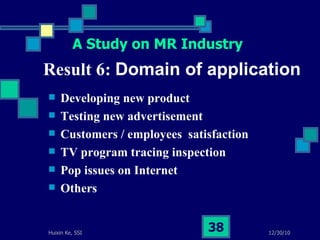 Result 6:  Domain of application Developing new product Testing new advertisement Customers / employees  satisfaction  TV program tracing inspection Pop issues on Internet Others  A Study on MR Industry 
