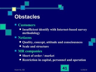 Obstacles Customers Insufficient identify with Internet-based survey methodology Netizens Quality, concept, attitude and consciousness Scale and structure MR companies Short of order / market  Restriction in capital, personnel and operation 