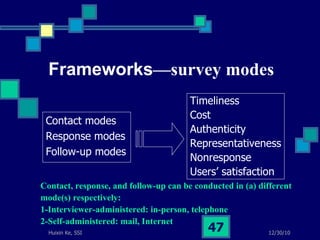 Frameworks —survey modes Contact modes Response modes Follow-up modes Timeliness  Cost  Authenticity  Representativeness Nonresponse Users’ satisfaction Contact, response, and follow-up can be conducted in (a) different  mode(s) respectively: 1-Interviewer-administered: in-person, telephone 2-Self-administered: mail, Internet 