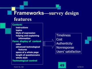 Frameworks —survey design features Content: instructions topics  Style of expression helping and explaining  information Form: display of  content color advanced technological  features space of a whole page length of questionnaire whole style Technological control Timeliness  Cost  Authenticity  Nonresponse Users’ satisfaction 