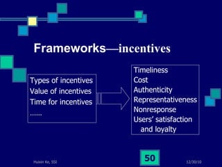 Frameworks —incentives Types of incentives Value of incentives Time for incentives …… Timeliness  Cost  Authenticity  Representativeness Nonresponse Users’ satisfaction  and loyalty 