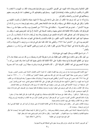 ‫ﺍﻟﻔﺘﻥ ﺍﻟﻌﺎﻟﻤﻴﺔ ﻭﺘﺼﺭﻴﺤﺎﺕ ﻗﺎﺩﺓ ﺍﻟﻴﻬﻭﺩ ﻓﻲ ﺍﻟﻘﺭﻨﻴﻥ ﺍﻷﺨﻴﺭﻴﻥ، ﻭﻤﻊ ﻤﻘﺎﺭﻨﺘﻬﺎ ﺒﺘﺼﺭﻴﺤﺎﺕ ﺍﻟﻜﺘـﺏ ﺍﻟﻴﻬﻭﺩﻴـﺔ ﺍﻟﻤﻘﺩﺴـﺔ‬
‫ﻜﺎﻟﺘﻭﺭﺍﺓ ﻭﺍﻟﺘﻠﻤﻭﺩ ﺜﻡ ﻓﺘﺎﻭﻯ ﺤﻜﻤﺎﺀ )ﺤﺎﺨﺎﻤﺎﺕ( ﺍﻟﻴﻬﻭﺩ ﻭﺼﻠﻭﺍﺘﻬﻡ ﻭﺘﻌﻠﻴﻤﺎﺘﻬﻡ ﺍﻟﺘـﻲ ﺘﺤﻔﻅﻬـﺎ ﺩﻓـﺎﺘﺭﻫﻡ ﻭﺼـﺤﻔﻬﻡ‬
                                                                                 ‫ﻭﺴﺠﻼﺘﻬﻡ ﻓﻲ ﺍﻟﻤﺩﺍﺭﺱ ﻭﺍﻟﻤﻌﺎﺒﺩ ﻭﺍﻟﺨﺯﺍﺌﻥ.‬
‫ﻭﺸﺎﻉ ﺃﻨﻪ ﻤﺎ ﻤﻥ ﺃﺤﺩ ﺘﺭﺠﻡ ﻫﺫﺍ ﺍﻟﻜﺘﺏ ﺃﻭ ﻋﻤل ﻋﻠﻰ ﺇﺫﺍﻋﺘﻪ ﺒﺄﻱ ﻭﺴﻴﻠﺔ ﺍﻻ ﺍﻨﺘﻬﺕ ﺤﻴﺎﺘﻪ ﺒﺎﻻﻏﺘﻴﺎل ﺃﻭ ﺒﺎﻟﻤﻭﺕ ﺍﻟﻁﺒﻴﻌـﻲ‬
‫ﻅﺎﻫﺭﺍ ﻭﻟﻜﻥ ﻓﻲ ﻅﺭﻭﻑ ﺘﺸﻜﻙ ﻓﻲ ﻭﺴﻴﻠﺘﻪ، ﻭﺃﻓﺯﻋﺕ ﻫﺫﻩ ﺍﻟﺸﺎﺌﻌﺔ ﺒﻌﺽ ﺍﻟﻨﺎﺱ ﻭﻤﻨﻌـﺘﻬﻡ ﺘﺭﺠﻤﺘـﻪ، ﻭﻤـﻥ ﺫﻟـﻙ ﺃﻥ‬
                                                                                         ‫ﹰ‬
‫ﺠﺭﻴﺩﺓ "ﺍﻻﺴﺎﺱ" ـ ﺍﺤﺩﻯ ﺠﺭﺍﺌﺩﻨﺎ ﺍﻟﻤﺼﺭﻴﺔ ـ ﺘﻤﻜﻨﺕ ﻓﻲ ﺴﻨﺔ ٦٤٩١ ﻤﻥ ﺍﻟﺤﺼﻭل ﺒﻭﺴـﻴﻠﺔ ﺼـﺤﻔﻴﺔ ﻋﻠـﻰ ﻨـﺴﺨﺔ‬
‫ﻟﻠﺒﺭﺘﻭﻜﻭﻻﺕ ﻤﻜﺘﻭﺒﺔ ﺒﺎﻵﻟﺔ ﺍﻟﻜﺎﺘﺒﺔ ﻟﻘﺎﺀ ﺜﻤﺎﻨﻴﻥ ﺠﻨﻴﻬﹰ، ﻭﺩﻓﻌﺕ ﺍﻟﻨﺴﺨﺔ ﺇﻟﻰ ﺍﻷﺴﺘﺎﺫ )ﺃ.ﻡ( ﺃﺤﺩ ﺍﻟﻤﺘﺭﺠﻤﻴﻥ ﻓﻴﻬـﺎ، ﻭﻁﻠﺒـﺕ‬
                                                           ‫ﺎ‬
‫ﻤﻨﻪ ﺘﺭﺠﻤﺘﻬﺎ ﻟﻘﺎﺀ ﺃﺠﺭ ﺇﻀﺎﻓﻲ ﻜﺎﻑ ﻻﻏﺭﺍﺌﻪ، ﻓﺄﺤﺠﻡ ﻋﻥ ﺘﺭﺠﻤﺘﻬﺎ ﺒﺭﻫﺔ، ﺒﻌﺩ ﺃﻥ ﺒﻠﻐﺘـﻪ ﺘﻠـﻙ ﺍﻟـﺸﺎﺌﻌﺔ ﻭﺴـﺄل ﻋـﻥ‬
‫ﺼﺤﺘﻬﺎ ﺃﺩﻴﺒﺎ ﻜﺒﻴﺭﺍ ﻓﻴﻨﺎ ﻓﻠﻡ ﻴﻜﺫﺒﻬﺎ ﺍﻷﺩﻴﺏ ﺍﻟﻜﺒﻴﺭ، ﺒل ﻗﺎﺒﻠﻪ ﺒﺎﻻﺒﺘﺴﺎﻡ ﻭﺍﻟﺩﻋﺎﺒﺔ ﻓﻲ ﺍﻟﺠﻭﺍﺏ ﻋﻤﺎ ﺴﺄﻟﻪ. ﻭﻗﺩ ﻟﻘﻴﻨـﻲ ﺫﻟـﻙ‬
                                                                                             ‫ﹰ‬     ‫ﹰ‬
‫ﺍﻟﻤﺘﺭﺠﻡ ﻴﻭﻤﺎ ﻓﻲ ﺩﺍﺭ "ﺍﻻﺴﺎﺱ" ﺴﻨﺔ ٧٤٩١، ﻭﺃﺒﻠﻐﻨﻲ ﻫﺫﺍ ﻜﻠﻪ، ﻓﻠﻤﺎ ﻋﻠﻡ ﺍﻨﻨﻲ ﻓﺭﻏﺕ ﻤـﻥ ﺘﺭﺠﻤـﺔ ﺍﻟﺒﺭﻭﺘﻭﻜـﻭﻻﺕ،‬
                                                                                      ‫ﹰ‬
‫ﻭﺃﻨﻲ ﺴﺄﻨﺸﺭﻫﺎ ﺘﺒﺎﻋﺎ ﻓﻲ " ﻤﺠﻠﺔ ﺍﻟﺭﺴﺎﻟﺔ" ﺤﺫﺭﻨﻲ ﻜﺜﻴﺭﹰ، ﻓﻠﻤﺎ ﺭﺃﻯ ﺇﺼﺭﺍﺭﻱ ﻟﻘﺒﻨﻲ "ﺍﻟﺸﻬﻴﺩ ﺍﻟﺤـﻲ" ﻭﻜـﺭﺭ ﻨـﺼﻴﺤﺘﻲ‬
                                                    ‫ﺍ‬                              ‫ﹰ‬
                                                                                                                       ‫٨‬
                                                                                                                           ‫ﺒﺎﻟﺤﺫﺭ‬
                                                                       ‫٦ـ ﻨﺩﺭﺓ ﻨﺴﺦ ﺍﻟﻜﺘﺎﺏ ﻭﻭﺴﺎﺌل ﺍﻟﻴﻬﻭﺩ ﻓﻲ ﻤﻨﻊ ﺘﺩﺍﻭﻟﻪ:‬
‫ﻤﻥ ﺃﺠل ﺫﻟﻙ ﻭﻏﻴﺭﻩ ﻜﺎﻨﺕ ﻨﺴﺦ ﺍﻟﻜﺘﺎﺏ ﺍﻟﻴﻭﻡ ﻗﻠﻴﻠﺔ، ﺒل ﻨﺎﺩﺭﺓ ﻤﻔﺭﻁﺔ ﺍﻟﻨﺩﺭﺓ، ﻭﺤﺴﺒﻙ ﻤـﻥ ﻜﺘـﺎﺏ ﺼـﻔﺤﺎﺘﻪ ﻤﺎﺌـﺔ ﺃﻭ‬
‫٩‬
    ‫ﺩﻭﻨﻬﺎ ﻤﻥ ﺍﻟﻘﻁﻊ ﺍﻟﻤﺘﻭﺴﻁ ﺘﺒﺎﻉ ﻨﺴﺨﺘﻪ ﻤﻜﺘﻭﺒﺔ ﻋﻠﻰ ﺍﻵﻟﺔ ﺍﻟﻜﺎﺘﺒﺔ ﻟﻘﺎﺀ ﺜﻤﺎﻨﻴﻥ ﺠﻨﻴﻬﺎ ﻜﻤﺎ ﺃﺸﺭﻨﺎ ﻫﻨﺎ، ﻭﻗﺩ ﺍﺨﺒﺭﻨـﻲ ﺃﺤـﺩ‬
                                    ‫ﹰ‬
‫ﺴﻔﺭﺍﺌﻨﺎ ﺍﻟﻤﺼﺭﻴﻴﻥ ﻓﻲ ﺃﺤﺩ ﺍﻷﻗﻁﺎﺭ ﺍﻟﺸﺭﻗﻴﺔ ﺍﻵﻥ ـ ﺃﺜﻨﺎﺀ ﺍﻗﺎﻤﺘﻪ ﻓﻲ ﻓﺭﻨﺴﺎ، ﻭﻨﺸﺭﺕ ﻤﺠﻠﺔ "ﺭﻭﺯ ﺍﻟﻴﻭﺴـﻑ" ﺍﻟﻤـﺼﺭﻴﺔ‬


     ‫٨ ﻨﺒﻴﺢ ﻷﻨﻔﺴﻨﺎ ﺍﻟﺘﺼﺭﻴﺢ ﺒﺎﺴﻤﻪ ﺒﻌﺩ ﺃﻥ ﺼﺭﺡ ﻫﻭ ﺒﻬﺫﻩ ﺍﻟﻘﺼﺔ، ﻓﻨﻘﻭل: ﺃﻨﻪ ﺍﺨﻭﻨﺎ ﺍﻷﺩﻴﺏ ﺍﻟﻔﺎﻀل ﺍﻻﺴﺘﺎﺫ ﺍﻨﻴﺱ ﻤﻨﺼﻭﺭ ﺍﻟﻤﺤﺭﺭ ﺒﺠﺭﻴﺩﺓ‬
‫"ﺍﻷﺨﺒﺎﺭ" ﻭﺭﺌﻴﺱ ﺘﺤﺭﻴﺭ ﻤﺠﻠﺔ "ﺍﻟﺠﻴل" ﺍﻟﻴﻭﻡ، ﻭﻗﺩ ﺍﺸﺎﺭ ﺇﻟﻰ ﺫﻟﻙ ﺒﻌﺩ ﻅﻬﻭﺭ ﻁﺒﻌﺘﻨﺎ "ﺍﻻﺨﺒﺎﺭ" ﻴﻭﻡ ﺍﻟﺜﻼﺜﺎﺀ ٠٢ ـ ٠١ ـ ٦٥٩١ ﻤﺎ ﻨﺼﻪ:‬
    ‫"ﻓﻲ ﺴﻨﺔ ٧٤٩١ ﻜﻨﺕ ﻤﺤﺭﺭﺍ ﻓﻲ ﺠﺭﻴﺩﺓ "ﺍﻻﺴﺎﺱ" ﻭﻜﻠﻔﺘﻨﻲ ﺍﻟﺠﺭﻴﺩﺓ ﺒﺘﺭﺠﻤﺔ "ﺒﺭﺘﻭﻜﻭﻻﺕ ﺤﻜﻤﺎﺀ ﺼﻬﻴﻭﻥ" ﻭﻫﺫﻩ ﺍﻟﺒﺭﺘﻭﻜﻭﻻﺕ ﻤﻥ ﺍﻟﻜﺘﺏ‬
                                                                                            ‫ﹰ‬
     ‫ﺍﻟﺴﺭﻴﺔ ﻋﻨﺩ ﺍﻟﻴﻬﻭﺩ، ﻭﻻ ﺘﻌﻁﻰ ﺍﻻ ﻟﻠﻴﻬﻭﺩ ﻫﺫﻩ ﺍﻟﺒﺭﺘﻭﻜﻭﻻﺕ ﺍﻟﺘﻲ ﻨﻘﻠﻬﺎ ﻟﻲ ﻋﻠﻰ ﺍﻵﻟﺔ ﺍﻟﻜﺎﺘﺒﺔ ﺼﺤﻔﻲ ﺍﻟﻤﺎﻨﻲ ﺍﺴﻤﻪ "ﻫﻨﺭﻱ ﻜﺎﺴﺘﺭ" ﻴﺤﺭﺭ‬
        ‫ﺍﻵﻥ ﺼﺤﻴﻔﺔ "ﺩﺭ ﺃﺭﻴﻨﺕ" ﺍﻷﻟﻤﺎﻨﻴﺔ ﺍﻟﺘﻲ ﺘﺼﺩﺭ ﻓﻲ ﻤﺼﺭ، ﻭﻓﻬﻤﺕ ﻓﻲ ﺫﻟﻙ ﺍﻟﻭﻗﺕ ﺃﻨﻪ ﺴﺭﻕ ﻜﺘﺎﺏ ﺍﻟﺒﺭﺘﻭﻜﻭﻻﺕ ﻤﻥ ﻤﻜﺘﺒﺔ ﺍﻟﺤﺎﺨﺎﻡ.‬
‫ﻭﺒﺩﺃﺕ ﺃﻗﺭﺃ ﺍﻟﻜﺘﺎﺏ، ﻭﺃﺠﺩ ﺃﻥ ﻜل ﺍﻟﺫﻴﻥ ﺘﺭﺠﻤﻭﻩ ﻓﻲ ﺍﻨﺠﻠﺘﺭﺍ ﻭﻓﺭﻨﺴﺎ ﻭﺍﺴﺒﺎﻨﻴﺎ ﻭﺍﻴﻁﺎﻟﻴﺎ ﻗﺩ ﻗﺘﻠﻭﺍ ﺠﻤﻴﻌ ﹰ، ﻭﺃﻥ ﺍﻟﺼﺤﻑ ﺍﻟﺘﻲ ﻨﺸﺭﺘﻪ ﻗﺩ ﻨﺴﻔﺕ‬
                              ‫ﺎ‬
                                                                                         ‫ﻷﻥ ﺍﻟﻴﻬﻭﺩ ﺤﺭﻴﺼﻭﻥ ﻋﻠﻰ ﺃﻥ ﻴﻅل ﺴﺭﺍ.‬
                                                                                          ‫ﹰ‬
      ‫ﻭﺘﺭﺩﺩﺕ ﻗﻠﻴﻼ.. ﺜﻡ ﻜﺜﻴﺭﺍ.. ﻭﺴﺄﻟﺕ ﺍﻟﻌﻘﺎﺩ ﻋﻥ ﺼﺤﺔ ﻫﺫﺍ ﺍﻟﻜﻼﻡ ﻓﺄﻴﺩﻩ ﻀﺎﺤﻜ ﹰ، ﻭﻟﻡ ﺃﻓﻬﻡ ﻓﻲ ﺫﻟﻙ ﺍﻟﻘﻭﺕ ﻫل ﻜﺎﻥ ﺍﻟﻌﻘﺎﺩ ﺠﺎﺩﺍ ﺃﻭ ﺴﺎﺨﺭﺍ.‬
       ‫ﹰ‬        ‫ﹰ‬                                         ‫ﺎ‬                                            ‫ﹰ‬          ‫ﹰ‬
     ‫ﻭﻗﺭﺃﺕ ﻜﺘﺎﺒﺎ ﻟﻠﺼﺤﻔﻲ ﺍﻷﻟﻤﺎﻨﻲ "ﻜﻭﻨﺭﺍﺩ ﻤﺎﻤﺒﺭﻥ" ﻋﻥ "ﺍﻟﺯﻋﻴﻡ ﻫﺘﻠﺭ" ﻭﺠﺎﺀ ﻓﻲ ﺍﻟﻔﺼل ﺍﻷﻭل ﻤﻥ ﻫﺫﺍ ﺍﻟﻜﺘﺎﺏ ﺍﻥ ﻓﻴﻠﺴﻭﻓﻪ )ﺭﻭﺯﻨﺒﺭﻍ( ﻗﺩ‬
                                                                                                              ‫ﹰ‬
                                                                      ‫ﺍﺴﺘﻔﺎﺩ ﻤﻥ ﻫﺫﺍ ﺍﻟﻜﺘﺎﺏ ﻭﻁﺒﻘﻪ ﻋﻠﻰ ﻴﻬﻭﺩ ﺍﻟﻤﺎﻨﻴﺎ ﻭﺍﺒﺎﺩﻫﻡ ﺠﻤﻴﻌﺎ.‬
                                                                       ‫ﹰ‬
    ‫ﻭﻭﺠﺩﺕ ﻟﻠﻜﺎﺘﺏ ﻤﻌﻨﻰ ﺁﺨﺭ.. ﻭﻓﻜﺭﺕ ﻓﻲ ﺘﺭﺠﻤﺘﻪ، ﻭﻟﻡ ﺃﻜﺩ ﺃﺒﺩﺃ ﻓﻲ ﺍﻟﻜﺘﺎﺒﺔ ﺍﻟﻤﻘﺩﻤﺔ ﻟﻪ ﺤﺘﻰ ﻋﺭﻓﺕ ﺃﻥ ﺃﺩﺒﻴﺎ ﺁﺨﺭ ﻫﻭ "ﺨﻠﻴﻔﺔ ﺍﻟﺘﻭﻨﺴﻲ" ﻭﻗﺩ‬
                               ‫ﹰ‬
                                                                                                ‫ﻓﺭﻍ ﻤﻥ ﺘﺭﺠﻤﺘﻪ.. ﻭﺤﻤﺩﺕ ﺍﷲ ..‬
    ‫ﻭﺃﻨﺎ ﺍﺸﺭﻙ ﻟﺼﺩﻴﻘﻨﺎ ﺍﻻﺴﺘﺎﺫ ﺍﻨﻴﺱ ﺨﺎﻟﺹ ﻨﺼﺤﻪ ﻭﺍﺸﻔﺎﻗﻪ ﻭﺼﺭﺍﺤﺘﻪ.. ﻭﻻ ﺃﻨﺴﻰ ﺃﻥ ﺍﺸﻜﺭ ﻟﻪ ﺃﻴﻀﺎ ﺠﻤﻠﺘﻪ ﺍﻷﺨﻴﺭﺓ ﻫﻨﺎ "ﻭﺤﻤﺩﺕ ﺍﷲ" ﺒﻜل‬
                                    ‫ﹰ‬
                  ‫ﻤﻌﺎﻨﻴﻬﺎ ﺍﻟﻅﺎﻫﺭﺓ ﻭﺍﻟﺨﺎﻓﻴﺔ، ﺴﻭﺍﺀ ﻤﻨﻬﺎ ﺍﻟﻁﻴﺒﺔ ﻭ.. ﺍﻟﻁﻴﺒﺔ ﺍﻴﻀﺎ.. ﻭﺃﻗﻭل ﻤﺎ ﻗﺎل ﺸﺎﻋﺭ ﻗﺩﻴﻡ ﻴﻨﺎﺠﻲ ﻨﻔﺴﻪ ﺃﻤﺎﻡ ﺨﻁﺭ ﻜﻬﺫﺍ:‬
                                                                     ‫ﹰ‬
                               ‫ﻭﺍﻻ ﻓﺄﻨﻲ ﻻ ﺍﺨﺎﻟﻙ ﻨﺎﺠﻴﺎ"‬             ‫"ﻓﺈﻥ ﺘﻨﺞ ﻤﻨﻬﺎ ﺘﻨﺞ ﻤﻥ ﺫﻱ ﻋﻅﻴﻤﺔ‬


                                           ‫٩ ﻫﻭ ﺍﻟﻤﺭﺤﻭﻡ ﺍﻻﺴﺘﺎﺫ ﻋﺒﺩ ﺍﻟﻭﻫﺎﺏ ﻋﺯﺍﻡ ﻭﻜﺎﻥ ﻴﻭﻤﺌﺫ ﺴﻔﻴﺭﻨﺎ ﻓﻲ ﺍﻟﻤﻤﻠﻜﺔ ﺍﻟﻌﺭﺒﻴﺔ ﺍﻟﺴﻌﻭﺩﻴﺔ.‬

                                                              ‫٠٢‬
 