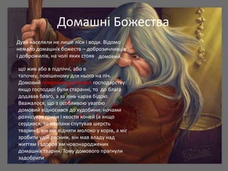 Домашні Божества
Духи населяли не лише ліси і води. Відомо
немало домашніх божеств – доброзичливців
і доброжилів, на чолі яких стояв домовий,

що жив або в підпіччі, або в
тапочку, повішеному для нього на піч.
Домовий покровительствовал господарству:
якщо господарі були старанні, то до блага
додавав благо, а за лінь карав бідою.
Вважалося, що з особливою увагою
домовий відносився до худобини: ночами
розчісував гриви і хвости коней (а якщо
сердився, то навпаки спутував шерсть
тварин ), він міг відняти молоко у корів, а міг
зробити удій рясним, він мав владу над
життям і здоров'ям новонароджених
домашніх тварин. Тому домового прагнули
задобрити
 