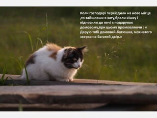Коли господарі переїздили на нове місце
,то зайшовши в хату,брали кішку і
підносили до печі в подарунок
домовому,при цьому промовляючи : «
Дарую тобі домовий-батюшка, мохнатого
зверка на багатий двір.»
 
