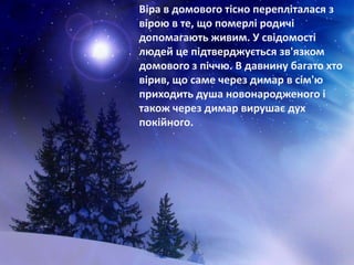 Віра в домового тісно перепліталася з
вірою в те, що померлі родичі
допомагають живим. У свідомості
людей це підтверджується зв'язком
домового з піччю. В давнину багато хто
вірив, що саме через димар в сім'ю
приходить душа новонародженого і
також через димар вирушає дух
покійного.
 