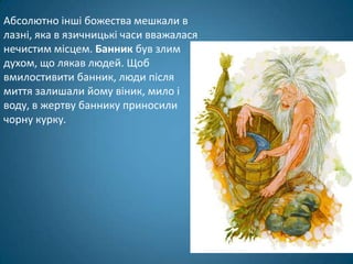 Абсолютно інші божества мешкали в
лазні, яка в язичницькі часи вважалася
нечистим місцем. Банник був злим
духом, що лякав людей. Щоб
вмилостивити банник, люди після
миття залишали йому віник, мило і
воду, в жертву баннику приносили
чорну курку.
 