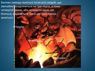 Банник завжди миється після всіх людей, що
звичайно розділяються на три черги, а тому
четвертої зміни, або четвертої пари, всі
бояться, вважається, що в цю пору також
миються :

        Чорти



                   лісовики




                                   русалки
 