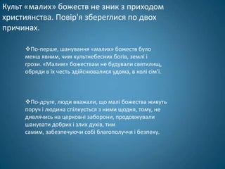Культ «малих» божеств не зник з приходом
християнства. Повір'я збереглися по двох
причинах.

     По-перше, шанування «малих» божеств було
     менш явним, чим культнебесних богів, землі і
     грози. «Малим» божествам не будували святилищ,
     обряди в їх честь здійснювалися удома, в колі сім'ї.



     По-друге, люди вважали, що малі божества живуть
     поруч і людина спілкується з ними щодня, тому, не
     дивлячись на церковні заборони, продовжували
     шанувати добрих і злих духів, тим
     самим, забезпечуючи собі благополуччя і безпеку.
 