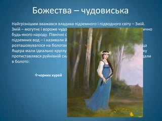 Божества – чудовиська
Найгрізнішим вважався владика підземного і підводного світу – Змій.
Змій – могутнє і вороже чудовисько – зустрічається в міфології практично
будь-якого народу. Північні слов'яни поклонялися Змієві – владиці
підземних вод – і називали його Ящір. Святилище Ящера
розташовувалося на болотах, берегах озер і річок. Берегові святилища
Ящера мали ідеально круглу форму - як символ досконалості, порядку
протиставлявся руйнівній силі цього бога.В якості жертв Ящерові кидали
в болото:


           чорних курей




                              молодих дівчат.
 