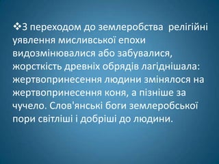 З переходом до землеробства релігійні
уявлення мисливської епохи
видозмінювалися або забувалися,
жорсткість древніх обрядів лагіднішала:
жертвопринесення людини змінялося на
жертвопринесення коня, а пізніше за
чучело. Слов'янські боги землеробської
пори світліші і добріші до людини.
 