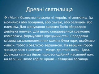 Древні святилища
«Малі» божества не мали ні жерців, ні святилищ, їм
молилися або поодинці, або сім'єю, або селищем або
плем'ям. Для шанування високих богів збиралося
декілька племен, для цього створювалися храмовиє
комплекси, формувався жрецький стан. Спрадавна
місцем загальноплемінних молінь були гори, особливо
«лисі», тобто з безлісою вершиною. На вершині горба
знаходилося «капище» – місце, де стояв капь – ідол.
Довкола капища йшов підковоподібний насипний вал,
на вершині якого горіли кради – священні вогнища.
 