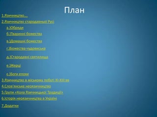 1.Язичництво….
                                      План
2.Язичництво стародавньої Русі
  а.)Обряди
  б.)Тваринні божества
  в.)Домашні божества
  г.)Божества-чудовиська

  д.)Стародавні святилища

  е.)Жерці

  є.)Боги епохи
3.Язичництво в міському побуті XI-XIII вв
4.Слов'янське неоязичництво
5.Групи «Кола Язичницької Традиції»
6.Історія неоязичництва в Україні
7.Додатки
 