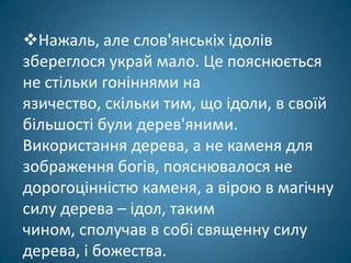 Нажаль, але слов'янськіх ідолів
збереглося украй мало. Це пояснюється
не стільки гоніннями на
язичество, скільки тим, що ідоли, в своїй
більшості були дерев'яними.
Використання дерева, а не каменя для
зображення богів, пояснювалося не
дорогоцінністю каменя, а вірою в магічну
силу дерева – ідол, таким
чином, сполучав в собі священну силу
дерева, і божества.
 