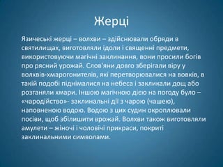Жерці
Язичеські жерці – волхви – здійснювали обряди в
святилищах, виготовляли ідоли і священні предмети,
використовуючи магічні заклинання, вони просили богів
про рясний урожай. Слов'яни довго зберігали віру у
волхвів-хмарогонителів, які перетворювалися на вовків, в
такій подобі піднімалися на небеса і закликали дощ або
розганяли хмари. Іншою магічною дією на погоду було –
«чародійство»- заклинальні дії з чарою (чашею),
наповненою водою. Водою з цих судин окроплювали
посіви, щоб збілишити врожай. Волхви також виготовляли
амулети – жіночі і чоловічі прикраси, покриті
заклинальними символами.
 
