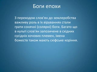 Боги епохи
З переходом слов'ян до землеробства
важливу роль в їх віруваннях стали
грати сонячні (солярні) боги. Багато що
в культі слов'ян запозичене в східних
сусідніх кочових племен, імена
божеств також мають скіфське коріння.
 