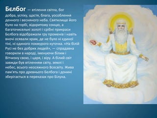 Бєлбог — втілення світла, бог
добра, успіху, щастя, блага, уособлення
денного і весняного неба. Святилище його
було на горбі, відкритому сонцю, а
багаточисельні золоті і срібні прикраси
Бєлбога відображали гру променів і навіть
вночі осявали храм, де не було ні єдиної
тіні, ні єдиного похмурого куточка. «На білій
Русі не без добрих людей», — спрадавна
говорили в народі, іменуючи білим і
Вітчизну свою, і царя, і віру. А білий світ
завжди був втіленням світу, землі і
небес, всього неосяжного Всесвіту. Жива
пам'ять про древнього Белбога і донині
зберігається в переказах про Білуна.
 