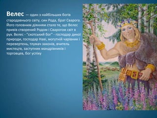 Велес — один з найбільших богів
стародавнього світу, син Рода, брат Сварога.
Його головним діянням стало те, що Велес
привів створений Родом і Сварогом світ в
рух. Велес - "скотський бог" - господар дикої
природи, господар Наві, могутній чарівник і
перевертень, тлумач законів, вчитель
мистецтв, заступник мандрівників і
торговцев, бог успіху
 