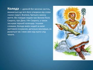 Коляда — древній бог веселих застіль,
вважається що ім'я його утворене від слова
«коло» (круг). Вчитель Третього закону
життя. Він повідав людям про Велике Коло
Сварога, про День і Ніч Сварога, а також
заснував перший календар. Іншими
словами, Коляда вивів людей за межі
миттєвого існування, детально виклавши, як
рухається час і яких змін від нього слід
чекати.
 