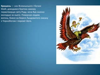 Кришень — син Всевишнього і богині
Майї, доводився братом самому
первотворцю світу Роду, хоча був значно
молодше за нього. Повернув людям
вогонь, бився на березі Льодовитого океану
з Чорнобогом і переміг його.
 