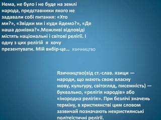 Нема, не було і не буде на землі
народа, представники якого не
задавали собі питання: «Хто
ми?», «Звідки ми і куди йдемо?», «Де
наша домівка?».Можливі відповіді
містять національні і світові релігії. І
одну з цих релігій я хочу
презентувати. Мій вибір-це… ЯЗИЧНИЦТВО



                       Язичництво(від ст.-слав. язици —
                       народи, що мають свою власну
                       мову, культуру, світогляд, писемність) —
                       буквально, «релігія народів» або
                       «інородна релігія». При безлічі значень
                       терміну, в християнстві цим словом
                       зазвичай позначають нехристиянські
                       політеїстичні релігії.
 
