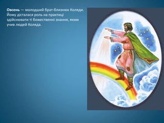 Овсень — молодший брат-близнюк Коляди.
Йому дісталася роль на практиці
здійснювати ті божественні знання, яким
учив людей Коляда.
 