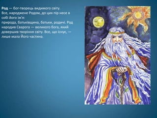 Род — бог-творець видимого світу.
Все, народжене Родом, до цих пір несе в
собі його ім'я:
природа, батьківщина, батьки, родичі. Род
народив Сварога — великого бога, який
довершив творіння світу. Все, що існує, —
лише мала Його частина.
 