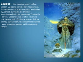 Сварог — бог-творець землі і небес.
Сварог - джерело вогню і його повелитель.
Він творить не словом, не магією на відміну
від Велеса, а руками, він створює
матеріальний світ. Він дав людям Солнце-Ра
і вогонь. Сварог скинув з небес на землю
плуг і ярмо, щоб обробляти землю; бойову
сокиру, щоб цю землю захищати від ворогів,
і чашу для приготування в ній священного
напою.
 