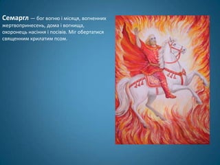 Семаргл — бог вогню і місяця, вогненних
жертвопринесень, дома і вогнища,
охоронець насіння і посівів. Міг обертатися
священним крилатим псом.
 