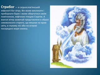 Стрибог — в східнослов'янській
міфології бог вітру. Він може викликати і
приборкати бурю і може обертатися своїм
помічником, міфічною птицею Стратім. А
взагалі вітер зазвичай представляли в образі
сивоволосого старого, що мешкає на краю
світу, в глухому лісі або на острові
посередині моря-океяна.
 
