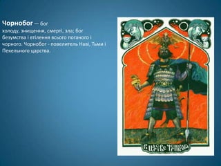 Чорнобог — бог
холоду, знищення, смерті, зла; бог
безумства і втілення всього поганого і
чорного. Чорнобог - повелитель Наві, Тьми і
Пекельного царства.
 